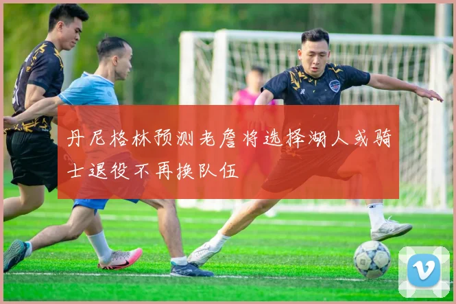 丹尼格林预测老詹将选择湖人或骑士退役不再换队伍