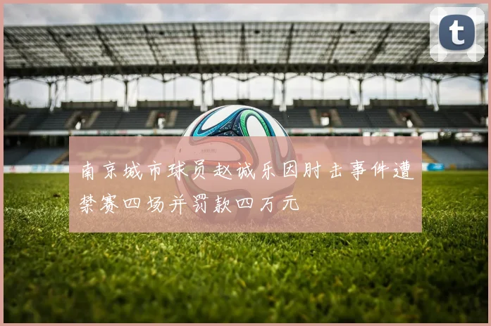 南京城市球员赵诚乐因肘击事件遭禁赛四场并罚款四万元