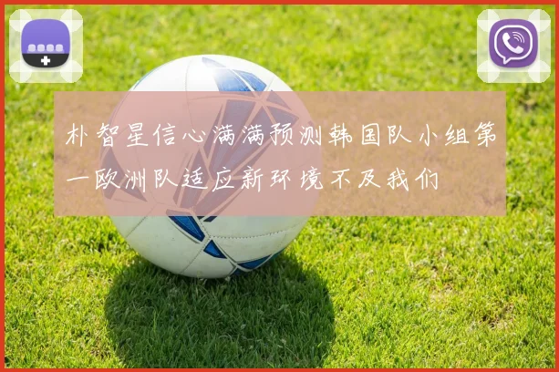 朴智星信心满满预测韩国队小组第一欧洲队适应新环境不及我们