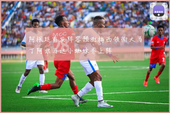 阿根廷首发阵容预测梅西领衔大马丁阿尔马达小蜘蛛齐上阵