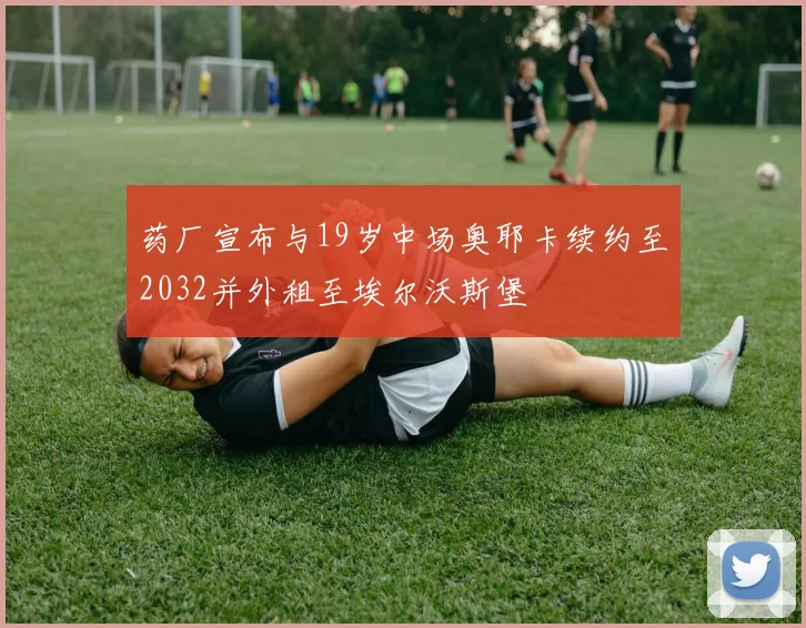 药厂宣布与19岁中场奥耶卡续约至2032并外租至埃尔沃斯堡