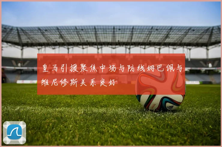 皇马引援聚焦中场与防线姆巴佩与维尼修斯关系良好