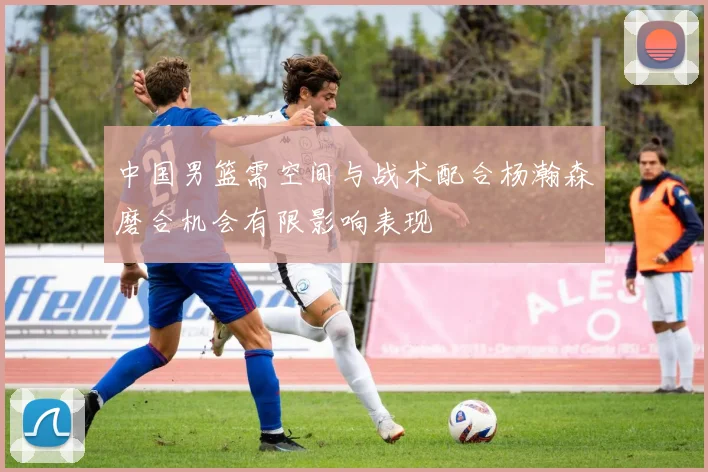 中国男篮需空间与战术配合杨瀚森磨合机会有限影响表现