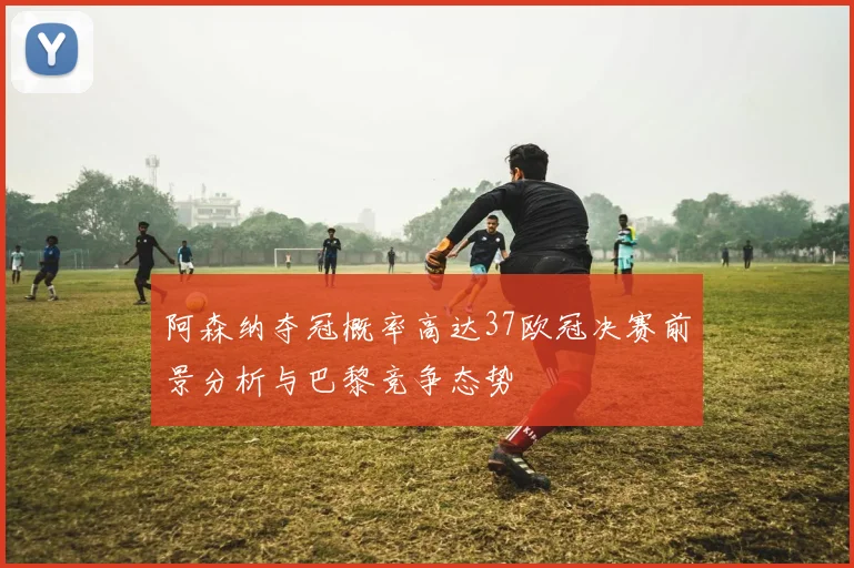 阿森纳夺冠概率高达37欧冠决赛前景分析与巴黎竞争态势