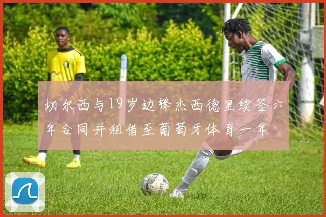 切尔西与19岁边锋杰西德里续签六年合同并租借至葡萄牙体育一年