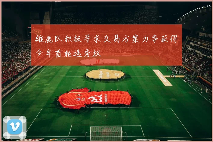 雄鹿队积极寻求交易方案力争获得今年首轮选秀权