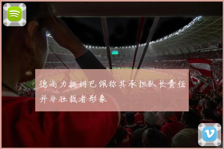 德尚力挺姆巴佩称其承担队长责任并非独裁者形象