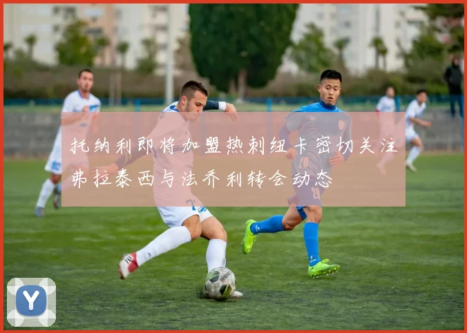 托纳利即将加盟热刺纽卡密切关注弗拉泰西与法乔利转会动态