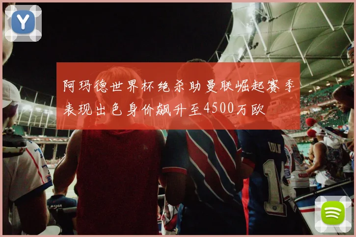 阿玛德世界杯绝杀助曼联崛起赛季表现出色身价飙升至4500万欧