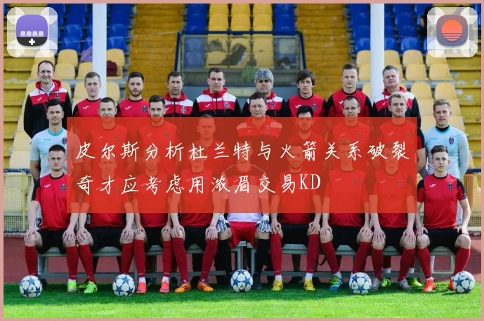 皮尔斯分析杜兰特与火箭关系破裂奇才应考虑用浓眉交易KD