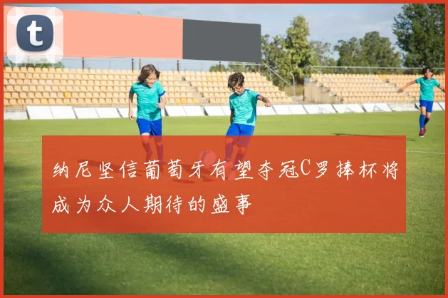 纳尼坚信葡萄牙有望夺冠C罗捧杯将成为众人期待的盛事