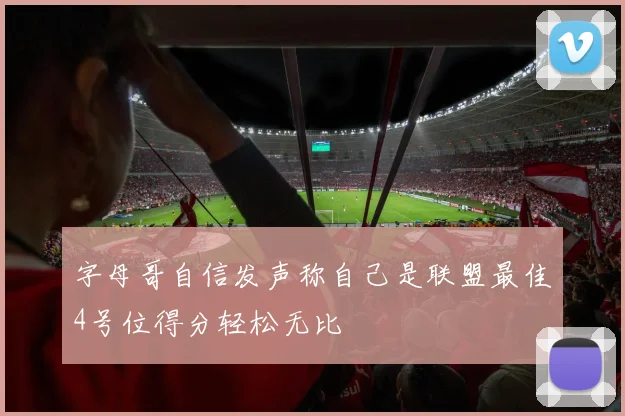 字母哥自信发声称自己是联盟最佳4号位得分轻松无比